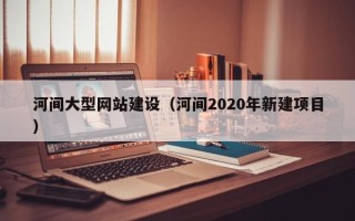 盱眙河间大型网站建设（河间2020年新建项目）