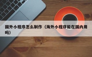 盱眙国外小程序怎么制作（海外小程序能在国内用吗）
