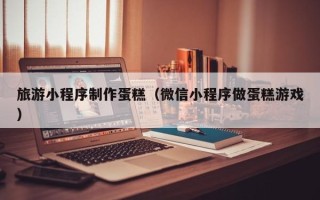 盱眙旅游小程序制作蛋糕（微信小程序做蛋糕游戏）